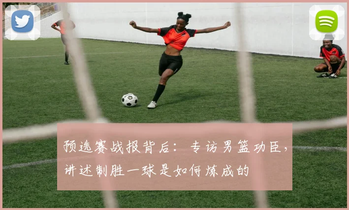 预选赛战报背后：专访男篮功臣，讲述制胜一球是如何炼成的