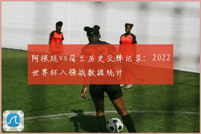 阿根廷vs荷兰历史交锋记录：2022世界杯八强战数据统计